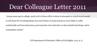 Dear Colleague Letter 2011
“young women get to college, nearly 20% of them will be victims of attempted or actual sexual assault,
as will about 6% of undergraduate men and Victims of sexual assault are more likely to suffer
academically and from depression, post-traumatic stress disorder, to abuse alcohol and drugs, and to
contemplate suicide.”
(US Department of Education: Office of Civil Rights, 2011, p. 1)
 