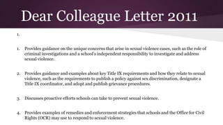 Dear Colleague Letter 2011
1.
1. Provides guidance on the unique concerns that arise in sexual violence cases, such as the role of
criminal investigations and a school’s independent responsibility to investigate and address
sexual violence.
2. Provides guidance and examples about key Title IX requirements and how they relate to sexual
violence, such as the requirements to publish a policy against sex discrimination, designate a
Title IX coordinator, and adopt and publish grievance procedures.
3. Discusses proactive efforts schools can take to prevent sexual violence.
4. Provides examples of remedies and enforcement strategies that schools and the Office for Civil
Rights (OCR) may use to respond to sexual violence.
 