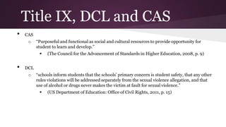 Title IX, DCL and CAS
• CAS
o “Purposeful and functional as social and cultural resources to provide opportunity for
student to learn and develop.”
 (The Council for the Advancement of Standards in Higher Education, 2008, p. 9)
• DCL
o “schools inform students that the schools’ primary concern is student safety, that any other
rules violations will be addressed separately from the sexual violence allegation, and that
use of alcohol or drugs never makes the victim at fault for sexual violence.”
 (US Department of Education: Office of Civil Rights, 2011, p. 15)
 