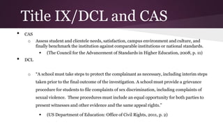 Title IX/DCL and CAS
• CAS
o Assess student and clientele needs, satisfaction, campus environment and culture, and
finally benchmark the institution against comparable institutions or national standards.
 (The Council for the Advancement of Standards in Higher Education, 2008, p. 11)
• DCL
o “A school must take steps to protect the complainant as necessary, including interim steps
taken prior to the final outcome of the investigation. A school must provide a grievance
procedure for students to file complaints of sex discrimination, including complaints of
sexual violence. These procedures must include an equal opportunity for both parties to
present witnesses and other evidence and the same appeal rights.”
 (US Department of Education: Office of Civil Rights, 2011, p. 2)
 