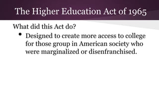 What did this Act do?
• Designed to create more access to college
for those group in American society who
were marginalized or disenfranchised.
The Higher Education Act of 1965
 