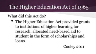 What did this Act do?
• The Higher Education Act provided grants
to institutions of higher learning for
research, allocated need-based aid to
student in the form of scholarships and
loans.
Cooley 2011
The Higher Education Act of 1965
 