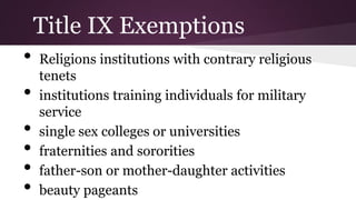 • Religions institutions with contrary religious
tenets
• institutions training individuals for military
service
• single sex colleges or universities
• fraternities and sororities
• father-son or mother-daughter activities
• beauty pageants
Title IX Exemptions
 