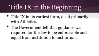 • Title IX in its earliest form, dealt primarily
with Athletics.
• The Government felt that guidance was
required for the law to be enforceable and
equal from institution to institution.
Title IX in the Beginning
 