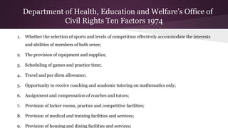 1. Whether the selection of sports and levels of competition effectively accommodate the interests
and abilities of members of both sexes;
2. The provision of equipment and supplies;
3. Scheduling of games and practice time;
4. Travel and per diem allowance;
5. Opportunity to receive coaching and academic tutoring on mathematics only;
6. Assignment and compensation of coaches and tutors;
7. Provision of locker rooms, practice and competitive facilities;
8. Provision of medical and training facilities and services;
9. Provision of housing and dining facilities and services;
Department of Health, Education and Welfare’s Office of
Civil Rights Ten Factors 1974
 