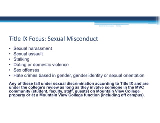 9/2/2016MOUNTAIN VIEW COLLEGE
• Sexual harassment
• Sexual assault
• Stalking
• Dating or domestic violence
• Sex offenses
• Hate crimes based in gender, gender identity or sexual orientation
Any of these fall under sexual discrimination according to Title IX and are
under the college’s review as long as they involve someone in the MVC
community (student, faculty, staff, guests) on Mountain View College
property or at a Mountain View College function (including off campus).
Title IX Focus: Sexual Misconduct
 