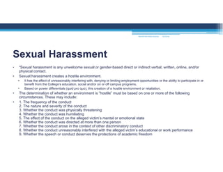 • “Sexual harassment is any unwelcome sexual or gender-based direct or indirect verbal, written, online, and/or
physical contact.
• Sexual harassment creates a hostile environment.
• It has the effect of unreasonably interfering with, denying or limiting employment opportunities or the ability to participate in or
benefit from the College’s education, social and/or on or off campus programs.
• Based on power differentials (quid pro quo), this creation of a hostile environment or retaliation.
• The determination of whether an environment is “hostile” must be based on one or more of the following
circumstances. These may include:
• 1. The frequency of the conduct
2. The nature and severity of the conduct
3. Whether the conduct was physically threatening
4. Whether the conduct was humiliating
5. The effect of the conduct on the alleged victim’s mental or emotional state
6. Whether the conduct was directed at more than one person
7. Whether the conduct arose in the context of other discriminatory conduct
8. Whether the conduct unreasonably interfered with the alleged victim’s educational or work performance
9. Whether the speech or conduct deserves the protections of academic freedom
Sexual Harassment
MOUNTAIN VIEW COLLEGE 9/2/2016
 