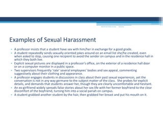 9/2/2016MOUNTAIN VIEW COLLEGE
• A professor insists that a student have sex with him/her in exchange for a good grade.
• A student repeatedly sends sexually oriented jokes around on an email list she/he created, even 
when asked to stop, causing one recipient to avoid the sender on campus and in the residence hall in 
which they both live.
• Explicit sexual pictures are displayed in a professor’s office, on the exterior of a residence hall door 
or on a computer monitor in a public space.
• Two supervisors frequently ‘rate’ several employees’ bodies and sex appeal, commenting 
suggestively about their clothing and appearance.
• A professor engages students in discussions in class about their past sexual experiences, yet the 
conversation is not in any way germane to the subject matter of the class.  She probes for explicit 
details, and demands that students answer her, though they are clearly uncomfortable and hesitant.
• An ex‐girlfriend widely spreads false stories about her sex life with her former boyfriend to the clear 
discomfort of the boyfriend, turning him into a social pariah on campus.
• A student grabbed another student by the hair, then grabbed her breast and put his mouth on it.
Examples of Sexual Harassment
 