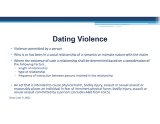 • Violence committed by a person 
• Who is or has been in a social relationship of a romantic or intimate nature with the victim
• Where the existence of such a relationship shall be determined based on a consideration of 
the following factors:
▫ length of relationship
▫ type of relationship
▫ frequency of interaction between persons involved in the relationship
• An act that is intended to cause physical harm, bodily injury, assault or sexual assault or 
reasonably places an individual in fear of imminent physical harm, bodily injury, assault or 
sexual assault committed by a person: (includes A&B from USCS)
Texas Code 71.0021
Dating Violence
MOUNTAIN VIEW COLLEGE 9/2/2016
 