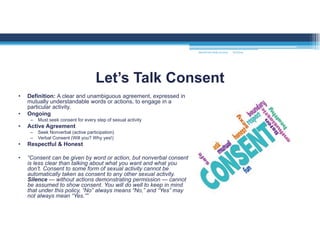 • Definition: A clear and unambiguous agreement, expressed in
mutually understandable words or actions, to engage in a
particular activity.
• Ongoing
– Must seek consent for every step of sexual activity
• Active Agreement
– Seek Nonverbal (active participation)
– Verbal Consent (Will you? Why yes!)
• Respectful & Honest
• “Consent can be given by word or action, but nonverbal consent
is less clear than talking about what you want and what you
don’t. Consent to some form of sexual activity cannot be
automatically taken as consent to any other sexual activity.
Silence — without actions demonstrating permission — cannot
be assumed to show consent. You will do well to keep in mind
that under this policy, “No” always means “No,” and “Yes” may
not always mean “Yes.””
Let’s Talk Consent
MOUNTAIN VIEW COLLEGE 9/2/2016
 