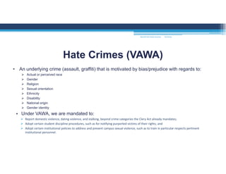 • An underlying crime (assault, graffiti) that is motivated by bias/prejudice with regards to:
 Actual or perceived race
 Gender
 Religion
 Sexual orientation
 Ethnicity
 Disability
 National origin
 Gender identity
• Under VAWA, we are mandated to:
 Report domestic violence, dating violence, and stalking, beyond crime categories the Clery Act already mandates; 
 Adopt certain student discipline procedures, such as for notifying purported victims of their rights; and 
 Adopt certain institutional policies to address and prevent campus sexual violence, such as to train in particular respects pertinent 
institutional personnel. 
Hate Crimes (VAWA)
MOUNTAIN VIEW COLLEGE 9/2/2016
 