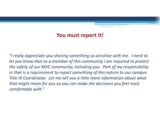 “I really appreciate you sharing something so sensitive with me.  I need to 
let you know that as a member of this community I am required to protect 
the safety of our MVC community, including you.  Part of my responsibility 
in that is a requirement to report something of this nature to our campus 
Title IX Coordinator.  Let me tell you a little more information about what 
that might mean for you so you can make the decisions you feel most 
comfortable with.”
You must report it!
MOUNTAIN VIEW COLLEGE 9/2/2016
 