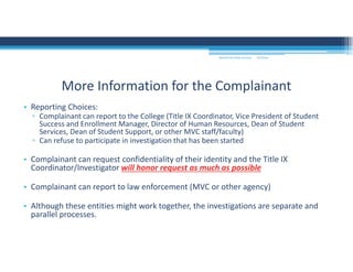 • Reporting Choices:
▫ Complainant can report to the College (Title IX Coordinator, Vice President of Student 
Success and Enrollment Manager, Director of Human Resources, Dean of Student 
Services, Dean of Student Support, or other MVC staff/faculty)
▫ Can refuse to participate in investigation that has been started
• Complainant can request confidentiality of their identity and the Title IX 
Coordinator/Investigator will honor request as much as possible
• Complainant can report to law enforcement (MVC or other agency)
• Although these entities might work together, the investigations are separate and 
parallel processes.  
More Information for the Complainant
MOUNTAIN VIEW COLLEGE 9/2/2016
 
