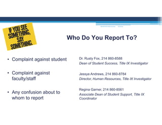 Who Do You Report To?
• Complaint against student
• Complaint against
faculty/staff
• Any confusion about to
whom to report
Dr. Rusty Fox, 214 860-8588
Dean of Student Success, Title IX Investigator
Jessye Andrews, 214 860-8784
Director, Human Resources, Title IX Investigator
Regina Garner, 214 860-8561
Associate Dean of Student Support, Title IX
Coordinator
MOUNTAIN VIEW COLLEGE 9/2/2016
 