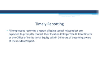 9/2/2016MOUNTAIN VIEW COLLEGE
• All employees receiving a report alleging sexual mixconduct are 
expected to promptly contact their location College Title IX Coordinator 
or the Office of Institutional Equity within 24 hours of becoming aware 
of the incident/report. 
Timely Reporting
 