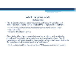 • Title IX Coordinator and other key campus offices will work to enact 
immediate remedies to ensure safety of the complainant and others
▫ Criminal Trespass Warrant as needed for personal and campus safety
▫ Class Schedules
▫ No contact/protective orders
• If the student has given enough information to trigger an investigation 
already or if the student wishes to have an investigation done, Title IX 
Investigators will begin to gather information, which may include talking to 
the complainant, the respondent, any “witnesses.”
▫ Both parties are able to have an advisor (MVC advocate, attorney) present
What Happens Next?
(College Side)
MOUNTAIN VIEW COLLEGE 9/2/2016
 