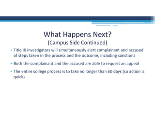 • Title IX investigators will simultaneously alert complainant and accused 
of steps taken in the process and the outcome, including sanctions
• Both the complainant and the accused are able to request an appeal
• The entire college process is to take no longer than 60 days (so action is 
quick)
What Happens Next?
(Campus Side Continued)
MOUNTAIN VIEW COLLEGE 9/2/2016
 