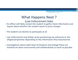 • An officer will likely contact the student to gather more information and 
inquire about whether the student wants to press charges.
• The student can decline to participate at all.  
• Law enforcement may follow‐up by questioning any witnesses or the 
alleged perpetrator depending on the information they have/receive. 
• Investigations where both Dean of Students and College Police are 
involved are done concurrently and collaboratively as much as possible. 
What Happens Next ?
(Law Enforcement Side)
MOUNTAIN VIEW COLLEGE 9/2/2016
 