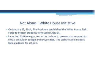 9/2/2016MOUNTAIN VIEW COLLEGE
• On January 22, 2014, The President established the White House Task 
Force to Protect Students form Sexual Assault.
• Launched NotAlone.gov, resources on how to prevent and respond to 
sexual assault on college and universities.  The website also includes 
legal guidance for schools.
Not Alone—White House Initiative
 
