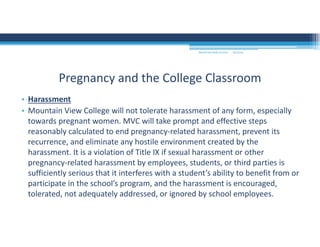 9/2/2016MOUNTAIN VIEW COLLEGE
• Harassment 
• Mountain View College will not tolerate harassment of any form, especially 
towards pregnant women. MVC will take prompt and effective steps 
reasonably calculated to end pregnancy‐related harassment, prevent its 
recurrence, and eliminate any hostile environment created by the 
harassment. It is a violation of Title IX if sexual harassment or other 
pregnancy‐related harassment by employees, students, or third parties is 
sufficiently serious that it interferes with a student’s ability to benefit from or 
participate in the school’s program, and the harassment is encouraged, 
tolerated, not adequately addressed, or ignored by school employees. 
Pregnancy and the College Classroom
 
