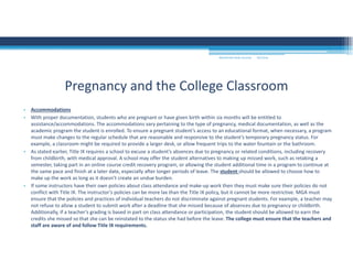 9/2/2016MOUNTAIN VIEW COLLEGE
• Accommodations 
• With proper documentation, students who are pregnant or have given birth within six months will be entitled to 
assistance/accommodations. The accommodations vary pertaining to the type of pregnancy, medical documentation, as well as the
academic program the student is enrolled. To ensure a pregnant student’s access to an educational format, when necessary, a program 
must make changes to the regular schedule that are reasonable and responsive to the student’s temporary pregnancy status. For
example, a classroom might be required to provide a larger desk, or allow frequent trips to the water fountain or the bathroom. 
• As stated earlier, Title IX requires a school to excuse a student’s absences due to pregnancy or related conditions, including recovery 
from childbirth, with medical approval. A school may offer the student alternatives to making up missed work, such as retaking a
semester, taking part in an online course credit recovery program, or allowing the student additional time in a program to continue at 
the same pace and finish at a later date, especially after longer periods of leave. The student should be allowed to choose how to 
make up the work as long as it doesn’t create an undue burden. 
• If some instructors have their own policies about class attendance and make‐up work then they must make sure their policies do not 
conflict with Title IX. The instructor’s policies can be more lax than the Title IX policy, but it cannot be more restrictive. MGA must 
ensure that the policies and practices of individual teachers do not discriminate against pregnant students. For example, a teacher may 
not refuse to allow a student to submit work after a deadline that she missed because of absences due to pregnancy or childbirth. 
Additionally, if a teacher’s grading is based in part on class attendance or participation, the student should be allowed to earn the 
credits she missed so that she can be reinstated to the status she had before the leave. The college must ensure that the teachers and 
staff are aware of and follow Title IX requirements. 
Pregnancy and the College Classroom
 