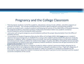9/2/2016MOUNTAIN VIEW COLLEGE
• Title IX protects students in all of the academic, educational, extracurricular, athletic, and other programs or 
activities of schools.  This includes prohibiting discrimination against pregnant and parenting students. 
• As with any student with a medical condition and following the policies of the MGA Office of Disability Services, 
the pregnant student is required to produce medical documentation before any academic assistance 
(accommodations) will be considered and/or granted. 
• Instructors will not grant pregnancy accommodations without the proper documentation from the Office of 
Disability Services. 
• In accordance to Student Pregnancy Policy by the Office of Civil Right (OCR), MGA must excuse a student’s 
absences because of pregnancy or childbirth for as long as the student’s doctor deems the absences medically 
necessary. In addition, when a student returns to school, she must be allowed to return to the same academic 
and extracurricular status as before her medical leave began. As policy, the Office of Disability Services provides 
accommodations to students who have temporary medical conditions; therefore we will give assistance to the 
properly‐documented pregnant student. 
• MVC cannot and will not require a pregnant student to obtain a doctor’s permission before allowing her to 
attend school late in her pregnancy unless the student is asking for assistance or has a “high risk” pregnancy. If 
the college instructor is worried about the health or safety of a student, it is perfectly acceptable for the 
instructor to inquire about the student’s limitation but only when it pertains to their classroom and the student’ 
successful completion of the course. 
Pregnancy and the College Classroom
 