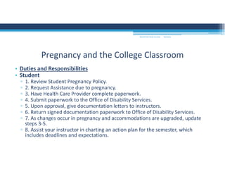 9/2/2016MOUNTAIN VIEW COLLEGE
• Duties and Responsibilities 
• Student 
▫ 1. Review Student Pregnancy Policy. 
▫ 2. Request Assistance due to pregnancy. 
▫ 3. Have Health Care Provider complete paperwork. 
▫ 4. Submit paperwork to the Office of Disability Services. 
▫ 5. Upon approval, give documentation letters to instructors. 
▫ 6. Return signed documentation paperwork to Office of Disability Services. 
▫ 7. As changes occur in pregnancy and accommodations are upgraded, update 
steps 3‐5. 
▫ 8. Assist your instructor in charting an action plan for the semester, which 
includes deadlines and expectations. 
Pregnancy and the College Classroom
 