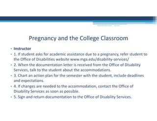 9/2/2016MOUNTAIN VIEW COLLEGE
• Instructor 
• 1. If student asks for academic assistance due to a pregnancy, refer student to 
the Office of Disabilities website www.mga.edu/disability‐services/ 
• 2. When the documentation letter is received from the Office of Disability 
Services, talk to the student about the accommodations. 
• 3. Chart an action plan for the semester with the student, include deadlines 
and expectations. 
• 4. If changes are needed to the accommodation, contact the Office of 
Disability Services as soon as possible. 
• 5. Sign and return documentation to the Office of Disability Services. 
Pregnancy and the College Classroom
 