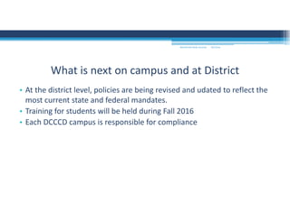 9/2/2016MOUNTAIN VIEW COLLEGE
• At the district level, policies are being revised and udated to reflect the 
most current state and federal mandates.
• Training for students will be held during Fall 2016
• Each DCCCD campus is responsible for compliance
What is next on campus and at District
 