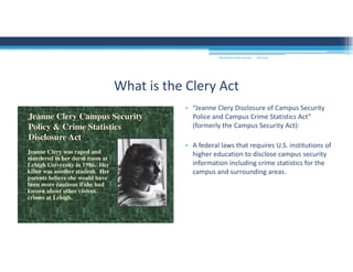 9/2/2016MOUNTAIN VIEW COLLEGE
• “Jeanne Clery Disclosure of Campus Security 
Police and Campus Crime Statistics Act” 
(formerly the Campus Security Act):
• A federal laws that requires U.S. institutions of 
higher education to disclose campus security 
information including crime statistics for the 
campus and surrounding areas.
What is the Clery Act
 