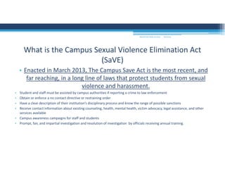 9/2/2016MOUNTAIN VIEW COLLEGE
• Enacted in March 2013, The Campus Save Act is the most recent, and 
far reaching, in a long line of laws that protect students from sexual 
violence and harassment. 
• Student and staff must be assisted by campus authorities if reporting a crime to law enforcement
• Obtain or enforce a no contact directive or restraining order
• Have a clear description of their institution’s disciplinary process and know the range of possible sanctions
• Receive contact information about existing counseling, health, mental health, victim advocacy, legal assistance, and other 
services available 
• Campus awareness campaigns for staff and students
• Prompt, fair, and impartial investigation and resolution of investigation  by officials receiving annual training. 
What is the Campus Sexual Violence Elimination Act 
(SaVE)
 