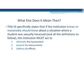 • Title IX specifically states that if the institution knows or 
reasonably should know about a situation where a 
student was sexually harassed (and all the definitions to 
follow), the institution MUST act to 
1. eliminate the harassment
2. prevent its reoccurrence
3. address its effects.
What Else Does It Mean Then?
MOUNTAIN VIEW COLLEGE 9/2/2016
 