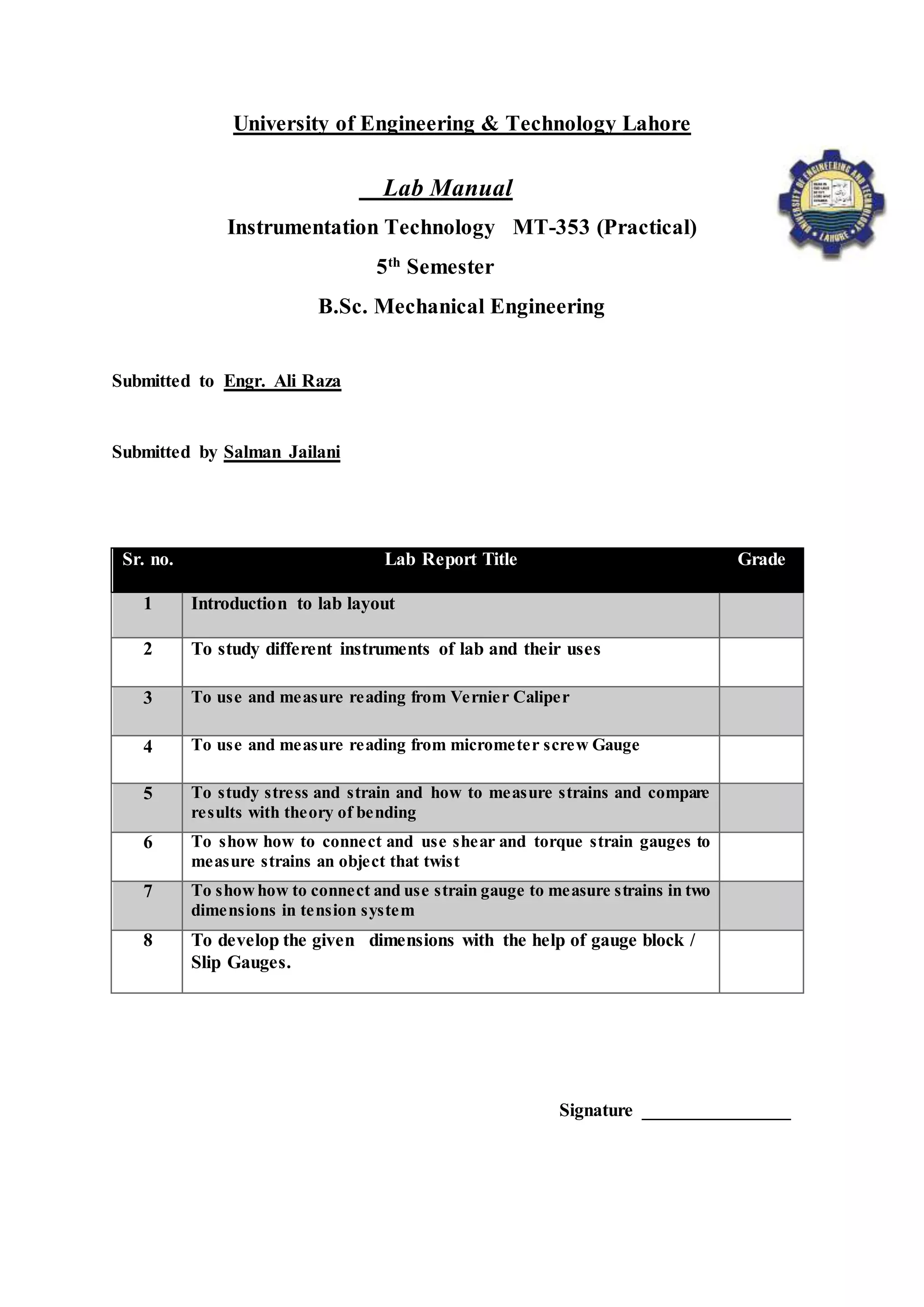 University of Engineering & Technology Lahore
Lab Manual
Instrumentation Technology MT-353 (Practical)
5th
Semester
B.Sc. Mechanical Engineering
Submitted to Engr. Ali Raza
Submitted by Salman Jailani
Sr. no. Lab Report Title Grade
1 Introduction to lab layout
2 To study different instruments of lab and their uses
3 To use and measure reading from Vernier Caliper
4 To use and measure reading from micrometer screw Gauge
5 To study stress and strain and how to measure strains and compare
results with theory of bending
6 To show how to connect and use shear and torque strain gauges to
measure strains an object that twist
7 To showhow to connect and use strain gauge to measure strains in two
dimensions in tension system
8 To develop the given dimensions with the help of gauge block /
Slip Gauges.
Signature ________________