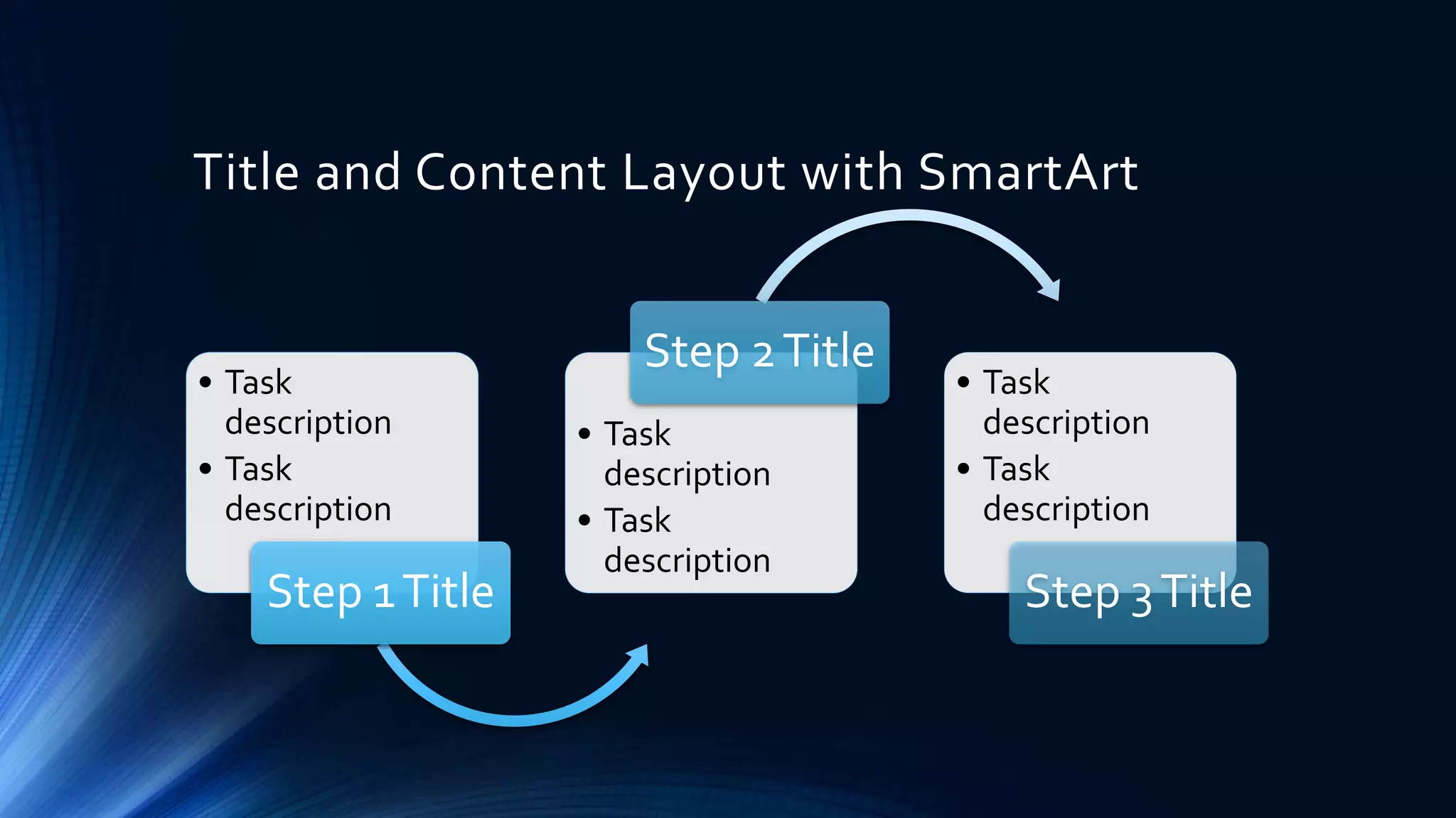 Title and Content Layout with SmartArt
• Task
description
• Task
description
Step 1 Title
Step 2 Title
• Task
description
• Task
description
• Task
description
• Task
description
Step 3 Title