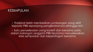• Thailand telah memberikan sumbangan yang aktif
kepada PBB sepanjang penglibatannya sehingga kini.
• Satu penyelesaian yang konkrit dan bersama perlu
dalam kalangan anggota PBB terutama menyelesaikan
krisis sempadan dan kepentingan bersama.
KESIMPULAN
 