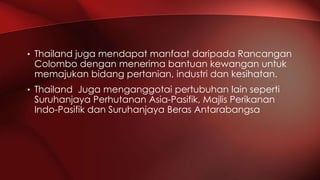 • Thailand juga mendapat manfaat daripada Rancangan
Colombo dengan menerima bantuan kewangan untuk
memajukan bidang pertanian, industri dan kesihatan.
• Thailand Juga menganggotai pertubuhan lain seperti
Suruhanjaya Perhutanan Asia-Pasifik, Majlis Perikanan
Indo-Pasifik dan Suruhanjaya Beras Antarabangsa
 