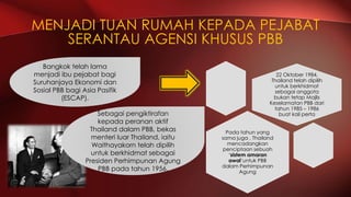 MENJADI TUAN RUMAH KEPADA PEJABAT
SERANTAU AGENSI KHUSUS PBB
Bangkok telah lama
menjadi ibu pejabat bagi
Suruhanjaya Ekonomi dan
Sosial PBB bagi Asia Pasifik
(ESCAP).
Sebagai pengiktirafan
kepada peranan aktif
Thailand dalam PBB, bekas
menteri luar Thailand, iaitu
Waithayakorn telah dipilih
untuk berkhidmat sebagai
Presiden Perhimpunan Agung
PBB pada tahun 1956.
22 Oktober 1984,
Thailand telah dipilih
untuk berkhidmat
sebagai anggota
bukan tetap Majlis
Keselamatan PBB dari
tahun 1985 – 1986
buat kali perta
Pada tahun yang
sama juga , Thailand
mencadangkan
penciptaan sebuah
‘sistem amaran
awal’untuk PBB
dalam Perhimpunan
Agung
 