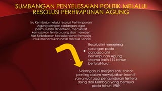 SUMBANGAN PENYELESAIAN POLITIK MELALUI
RESOLUSI PERHIMPUNAN AGUNG
Isu Kemboja melalui resolusi Perhimpunan
Agung dengan cadangan agar
permusuhan dihentikan, menyekat
kemasukan tentera asing dan memberi
hak kebebasan kepada rakyat Kemboja
untuk menentukan nasib mereka sendiri
Resolusi ini menerima
sokongan pada
daripada ahli
Perhimpunan Agung
selama lebih 112 tahun
berturut-turut.
Sokongan ini menjadi satu faktor
penting dalam mewujudkan insentif
yang kuat bagi pengunduran tentera
asing dari Kemboja yang bermula
pada tahun 1989
 