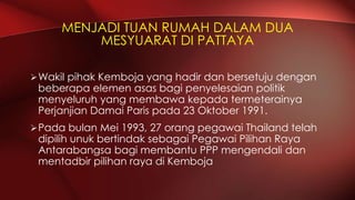 Wakil pihak Kemboja yang hadir dan bersetuju dengan
beberapa elemen asas bagi penyelesaian politik
menyeluruh yang membawa kepada termeterainya
Perjanjian Damai Paris pada 23 Oktober 1991.
Pada bulan Mei 1993, 27 orang pegawai Thailand telah
dipilih unuk bertindak sebagai Pegawai Pilihan Raya
Antarabangsa bagi membantu PPP mengendali dan
mentadbir pilihan raya di Kemboja
MENJADI TUAN RUMAH DALAM DUA
MESYUARAT DI PATTAYA
 