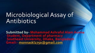 Microbiological Assay of
Antibiotics
Submitted by- Mohammad Ashraful Alam Aunna
Student, Department of pharmacy
Southeast University, Dhaka, Bangladesh
Gmail:- monnaskl2750@gmail.com
 