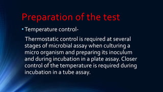 Preparation of the test
•Temperature control-
Thermostatic control is required at several
stages of microbial assay when culturing a
micro organism and preparing its inoculum
and during incubation in a plate assay. Closer
control of the temperature is required during
incubation in a tube assay.
 