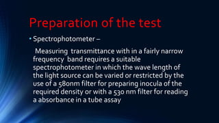 Preparation of the test
• Spectrophotometer –
Measuring transmittance with in a fairly narrow
frequency band requires a suitable
spectrophotometer in which the wave length of
the light source can be varied or restricted by the
use of a 580nm filter for preparing inocula of the
required density or with a 530 nm filter for reading
a absorbance in a tube assay
 