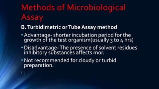 Methods of Microbiological
Assay
B.Turbidimetric orTube Assay method
• Advantage- shorter incubation period for the
growth of the test organism(usually 3 to 4 hrs)
• Disadvantage-The presence of solvent residues
inhibitory substances affects mor.
• Not recommended for cloudy or turbid
preparation.
• .
 