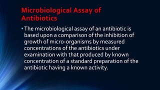 Microbiological Assay of
Antibiotics
•The microbiological assay of an antibiotic is
based upon a comparison of the inhibition of
growth of micro-organisms by measured
concentrations of the antibiotics under
examination with that produced by known
concentration of a standard preparation of the
antibiotic having a known activity.
 
