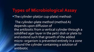 Types of Microbiological Assay
The cylinder-plat(or cup-plate) method-
The cylinder-plate method (method A)
depends upon diffusion of
the antibiotic from a vertical cylinder through a
solidified agar layer in the petri dish or plate to
and extend such that growth of the added
micro- organism is prevented entirely in a zone
around the cylinder containing a solution of
antibiotic
 