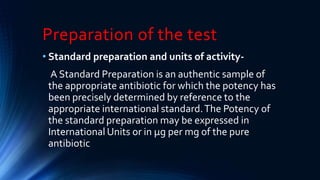 Preparation of the test
• Standard preparation and units of activity-
A Standard Preparation is an authentic sample of
the appropriate antibiotic for which the potency has
been precisely determined by reference to the
appropriate international standard.The Potency of
the standard preparation may be expressed in
International Units or in μg per mg of the pure
antibiotic
 