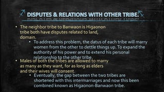 • The neighbor tribe to Banwaon is Higaonon
tribe both have disputes related to land,
domain.
• To address this problem, the datus of each tribe will marry
women from the other to dettle things up.To expand the
authority of his power and to extend his personal
relationship to the other tribe.
• Males of both the tribes are allowed to marry
as many as they want, for as long as elders
and their wives will consent.
• Eventually, the gap between the two tribes are
shortened with this intermarriages and now this been
combined known as Higaonon-Banwaon tribe.
 