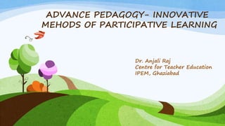 ADVANCE PEDAGOGY- INNOVATIVE
MEHODS OF PARTICIPATIVE LEARNING
Dr. Anjali Raj
Centre for Teacher Education
IPEM, Ghaziabad
 