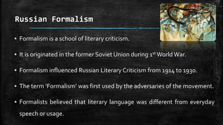 Russian Formalism
▪ Formalism is a school of literary criticism.
▪ It is originated in the former Soviet Union during 1st World War.
▪ Formalism influenced Russian Literary Criticism from 1914 to 1930.
▪ The term ‘Formalism’ was first used by the adversaries of the movement.
▪ Formalists believed that literary language was different from everyday
speech or usage.
 