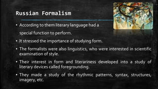 Russian Formalism
▪ According to them literary language had a
special function to perform.
▪ It stressed the importance of studying form.
▪ The formalists were also linguistics, who were interested in scientific
examination of style.
▪ Their interest in form and literariness developed into a study of
literary devices called foregrounding.
▪ They made a study of the rhythmic patterns, syntax, structures,
imagery, etc.
 